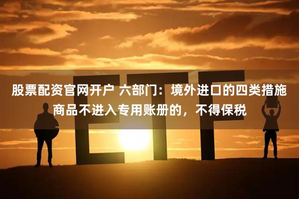 股票配资官网开户 六部门：境外进口的四类措施商品不进入专用账册的，不得保税