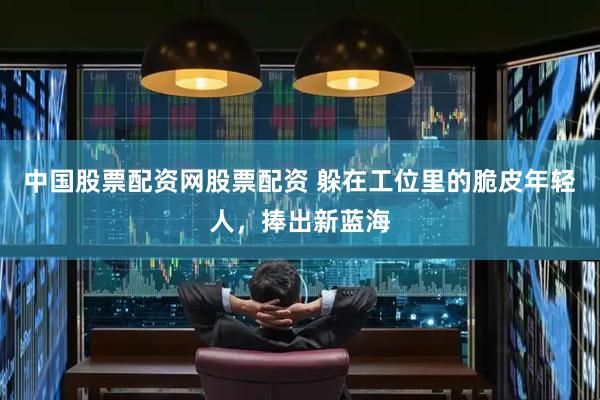 中国股票配资网股票配资 躲在工位里的脆皮年轻人，捧出新蓝海