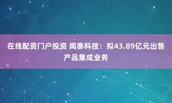 在线配资门户投资 闻泰科技：拟43.89亿元出售产品集成业务