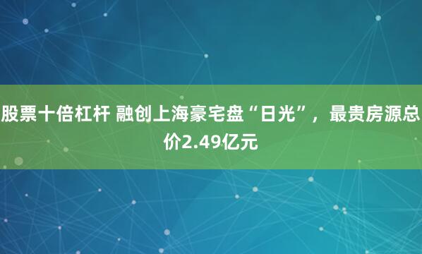 股票十倍杠杆 融创上海豪宅盘“日光”，最贵房源总价2.49亿元