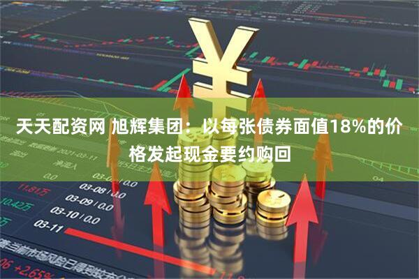 天天配资网 旭辉集团：以每张债券面值18%的价格发起现金要约购回