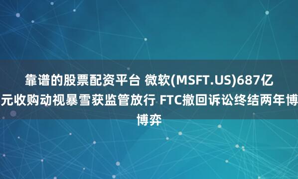 靠谱的股票配资平台 微软(MSFT.US)687亿美元收购动视暴雪获监管放行 FTC撤回诉讼终结两年博弈