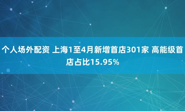 个人场外配资 上海1至4月新增首店301家 高能级首店占比15.95%