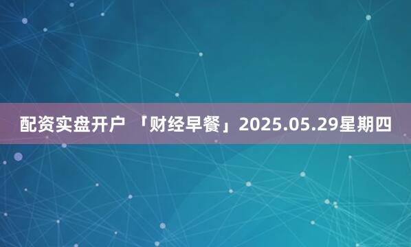 配资实盘开户 「财经早餐」2025.05.29星期四