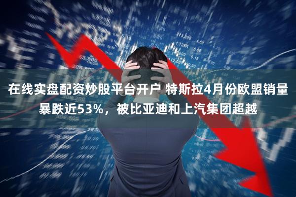 在线实盘配资炒股平台开户 特斯拉4月份欧盟销量暴跌近53%,被比亚迪和上汽集团超越