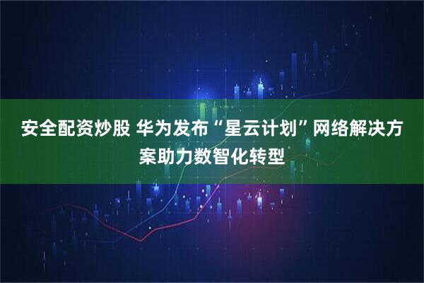 安全配资炒股 华为发布“星云计划”网络解决方案助力数智化转型