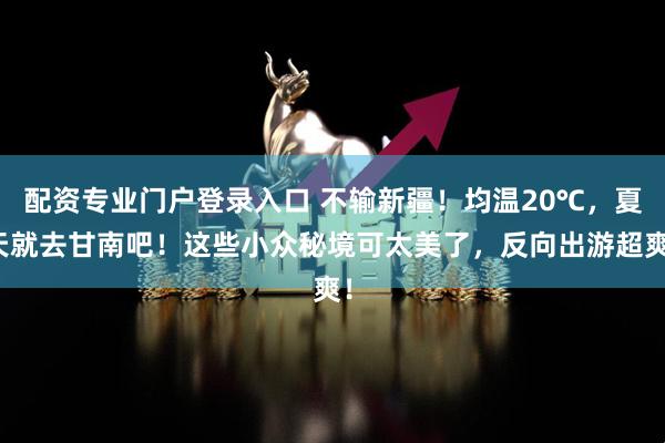 配资专业门户登录入口 不输新疆!均温20℃,夏天就去甘南吧!这些小众秘境可太美了,反向出游超爽!