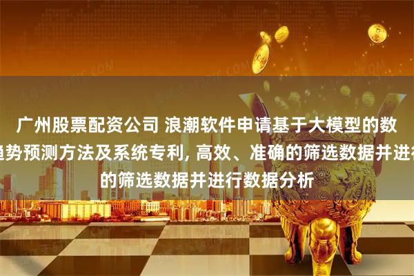广州股票配资公司 浪潮软件申请基于大模型的数据分析及趋势预测方法及系统专利, 高效、准确的筛选数据并进行数据分析