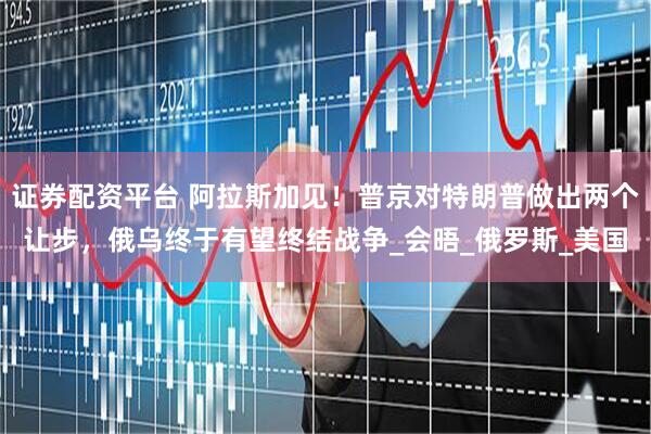 证券配资平台 阿拉斯加见!普京对特朗普做出两个让步,俄乌终于有望终结战争_会晤_俄罗斯_美国