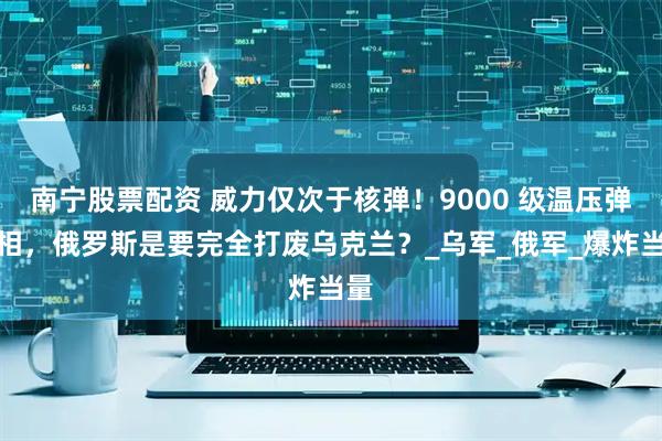 南宁股票配资 威力仅次于核弹!9000 级温压弹亮相,俄罗斯是要完全打废乌克兰?_乌军_俄军_爆炸当量
