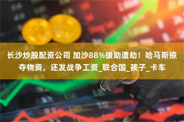 长沙炒股配资公司 加沙88%援助遭劫!哈马斯掠夺物资,还发战争工资_联合国_孩子_卡车
