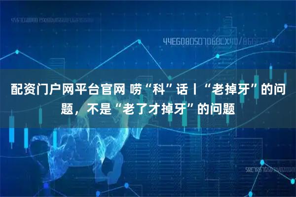 配资门户网平台官网 唠“科”话丨“老掉牙”的问题,不是“老了才掉牙”的问题