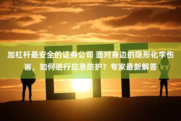 加杠杆最安全的证券公司 面对身边的隐形化学伤害,如何进行应急防护?专家最新解答